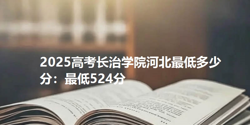 2025高考长治学院河北最低多少分:最低524分