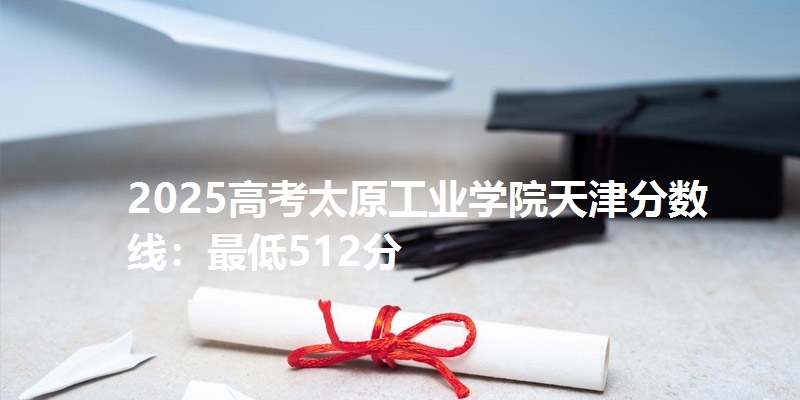 2025高考太原工业学院天津分数线:最低512分