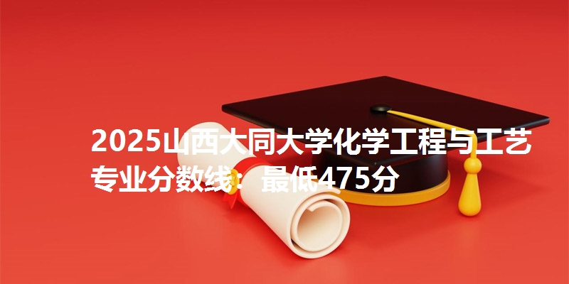 2025山西大同大学化学工程与工艺专业分数线：最低475分