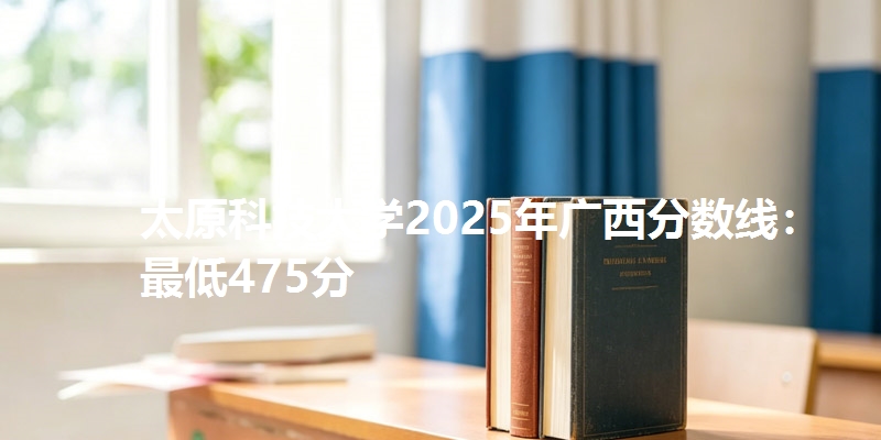 太原科技大学2025年广西分数线：最低475分
