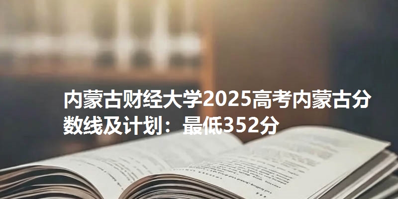 内蒙古财经大学2025高考内蒙古分数线及计划：最低352分