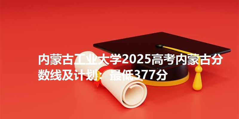 内蒙古工业大学2025高考内蒙古分数线及计划:最低377分