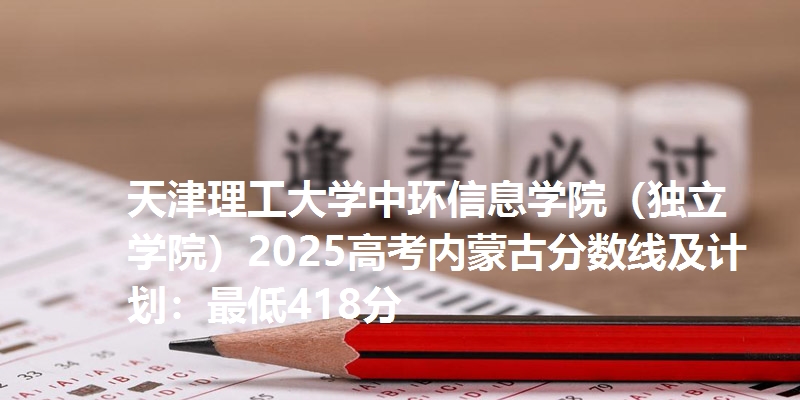 天津理工大学中环信息学院（独立学院）2025高考内蒙古分数线及计划：最低418分