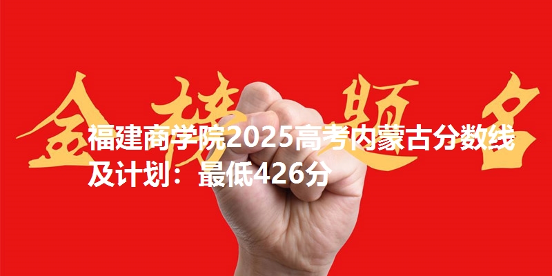 福建商学院2025高考内蒙古分数线及计划:最低426分