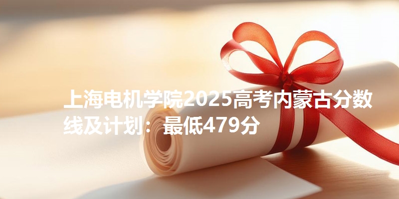 上海电机学院2025高考内蒙古分数线及计划:最低479分