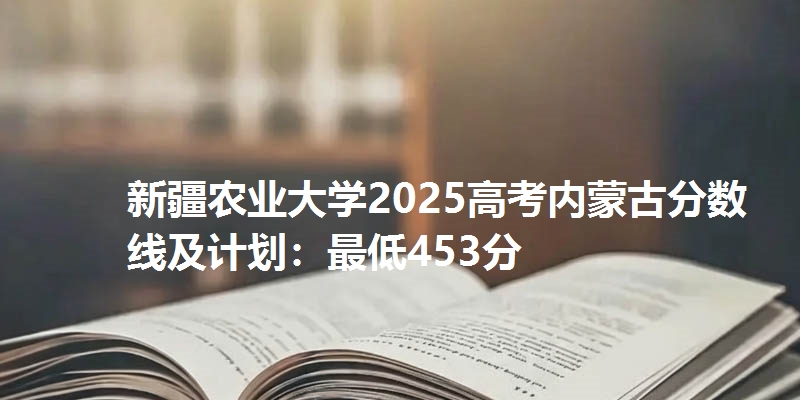 新疆农业大学2025高考内蒙古分数线及计划:最低453分