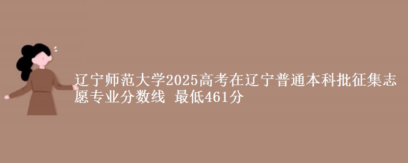 辽宁师范大学2025高考在辽宁普通本科批征集志愿专业分数线 最低461分