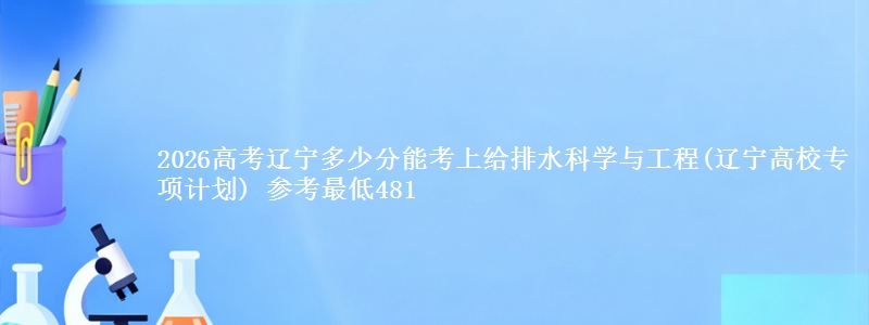 2026高考辽宁多少分能考上给排水科学与工程(辽宁高校专项计划) 参考最低481