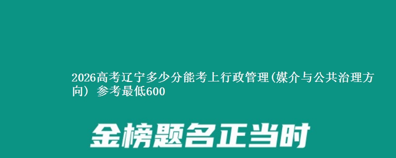 2026高考辽宁多少分能考上行政管理(媒介与公共治理方向) 参考最低600
