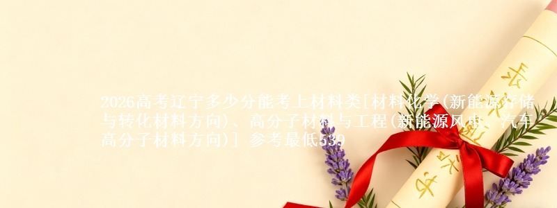 2026高考辽宁多少分能考上材料类[材料化学(新能源存储与转化材料方向)、高分子材料与工程(新能源风电、汽车高分子材料方向)] 参考最低539