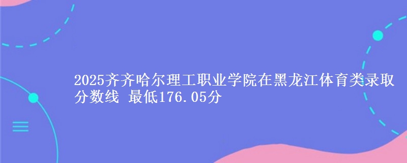 2025齐齐哈尔理工职业学院在黑龙江体育类录取分数线 最低176.05分