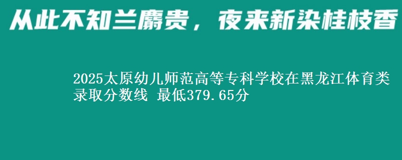 2025太原幼儿师范高等专科学校在黑龙江体育类录取分数线 最低379.65分