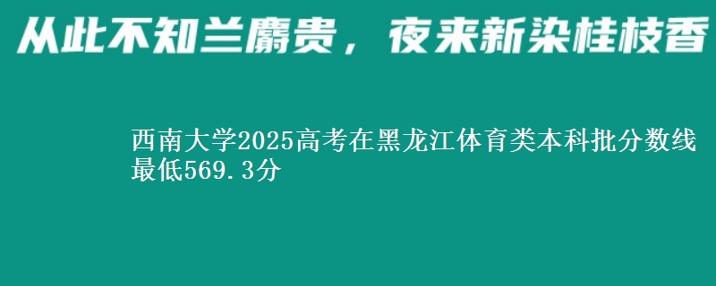 西南大学2025高考在黑龙江体育类本科批分数线 最低569.3分