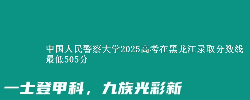 中国人民警察大学2025高考在黑龙江录取分数线 最低505分