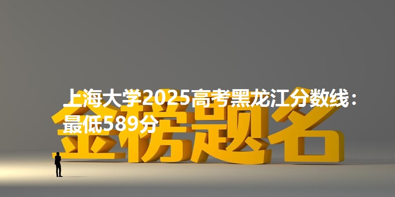 上海大学2025高考黑龙江分数线:最低589分