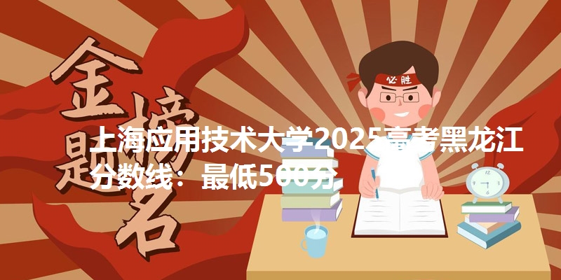 上海应用技术大学2025高考黑龙江分数线:最低500分