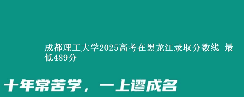 成都理工大学2025高考在黑龙江录取分数线 最低489分