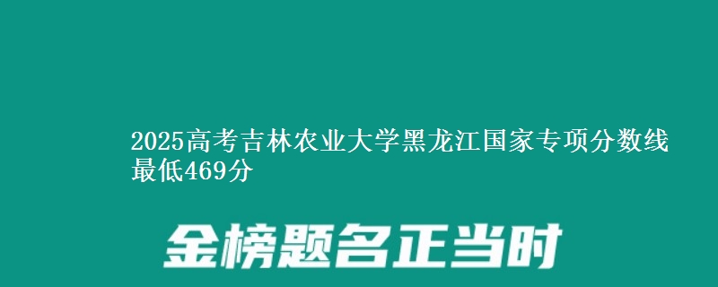 2025高考吉林农业大学黑龙江国家专项分数线 最低469分