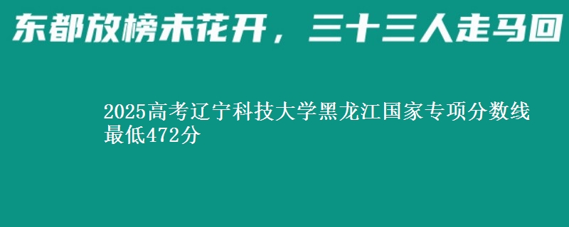 2025高考辽宁科技大学黑龙江国家专项分数线 最低472分
