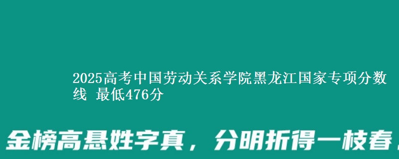 2025高考中国劳动关系学院黑龙江国家专项分数线 最低476分