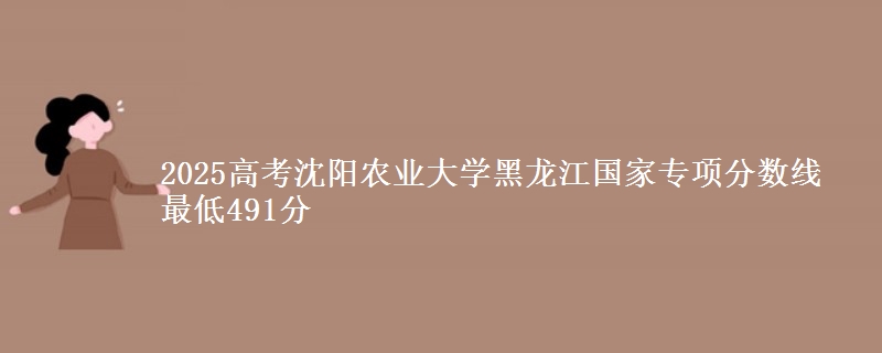 2025高考沈阳农业大学黑龙江国家专项分数线 最低491分