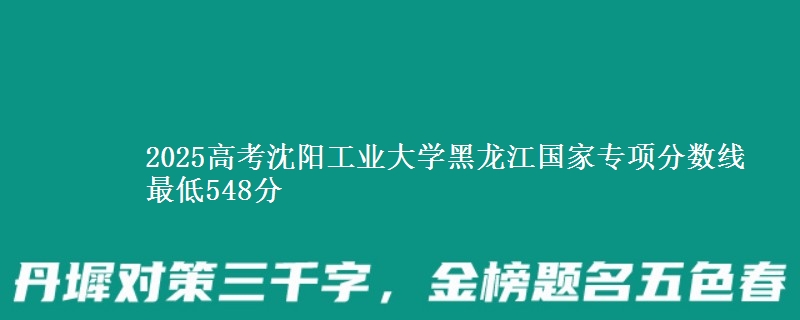 2025高考沈阳工业大学黑龙江国家专项分数线 最低548分