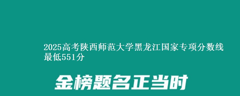 2025高考陕西师范大学黑龙江国家专项分数线 最低551分