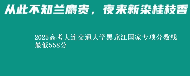 2025高考大连交通大学黑龙江国家专项分数线 最低558分