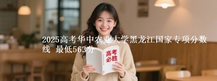 2025高考华中农业大学黑龙江国家专项分数线 最低563分