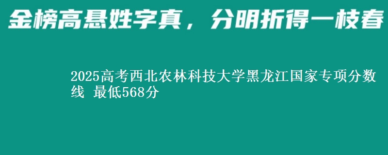 2025高考西北农林科技大学黑龙江国家专项分数线 最低568分