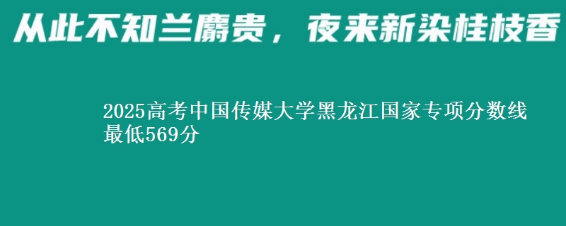 2025高考中国传媒大学黑龙江国家专项分数线 最低569分