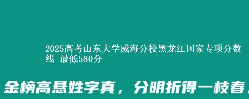 2025高考山东大学威海分校黑龙江国家专项分数线 最低580分