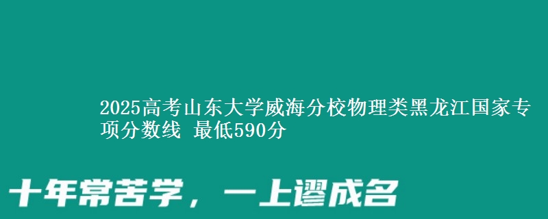 2025高考山东大学威海分校物理类黑龙江国家专项分数线 最低590分