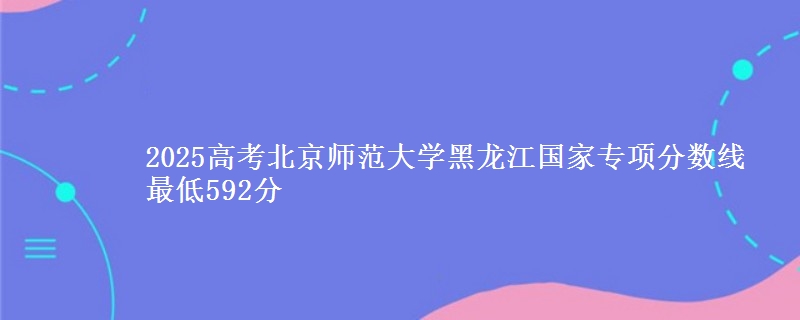 2025高考北京师范大学黑龙江国家专项分数线 最低592分