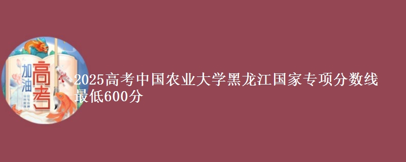 2025高考中国农业大学黑龙江国家专项分数线 最低600分