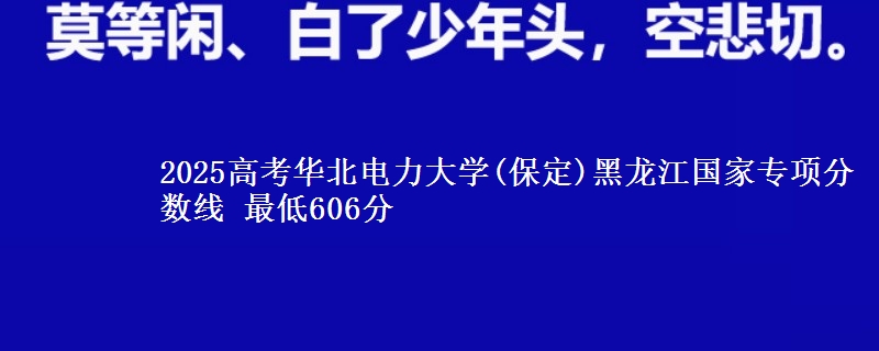 2025高考华北电力大学(保定)黑龙江国家专项分数线 最低606分