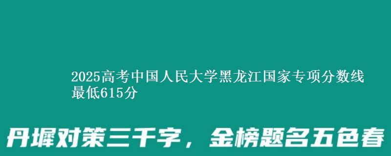 2025高考中国人民大学黑龙江国家专项分数线 最低615分