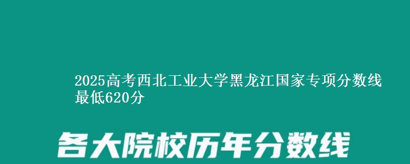 2025高考西北工业大学黑龙江国家专项分数线 最低620分