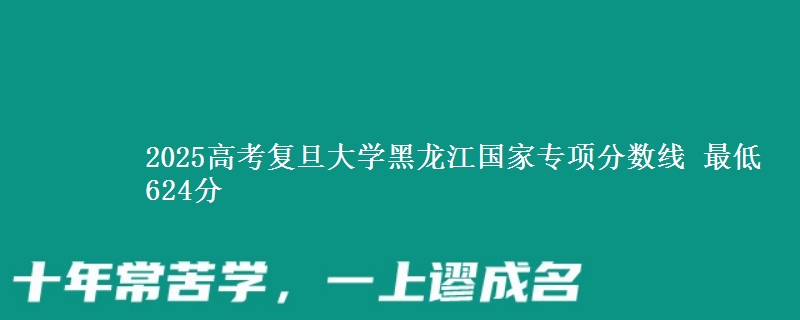 2025高考复旦大学黑龙江国家专项分数线 最低624分