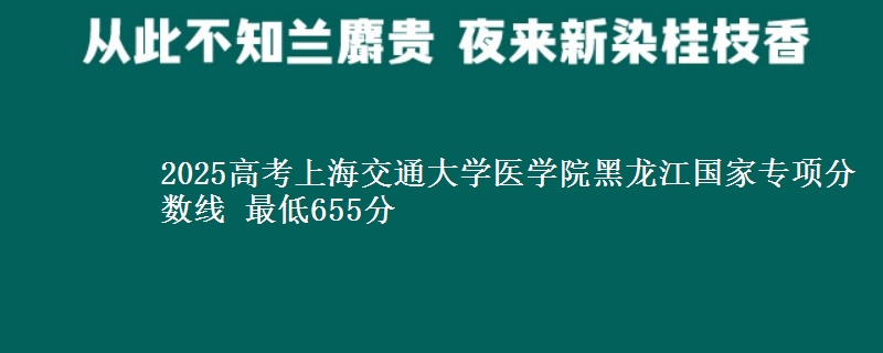 2025高考上海交通大学医学院黑龙江国家专项分数线 最低655分