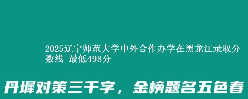 2025辽宁师范大学中外合作办学在黑龙江录取分数线 最低498分