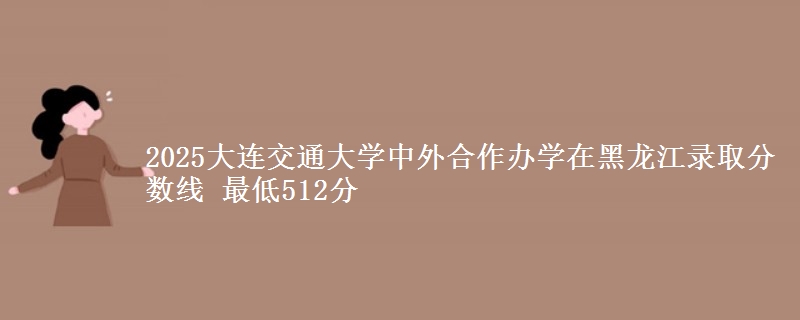 2025大连交通大学中外合作办学在黑龙江录取分数线 最低512分