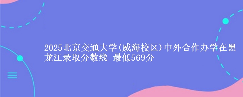 2025北京交通大学(威海校区)中外合作办学在黑龙江录取分数线 最低569分