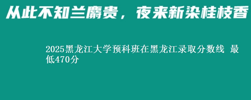 2025黑龙江大学预科班在黑龙江录取分数线 最低470分