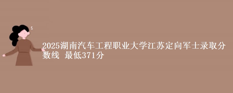 2025湖南汽车工程职业大学江苏定向军士录取分数线 最低371分