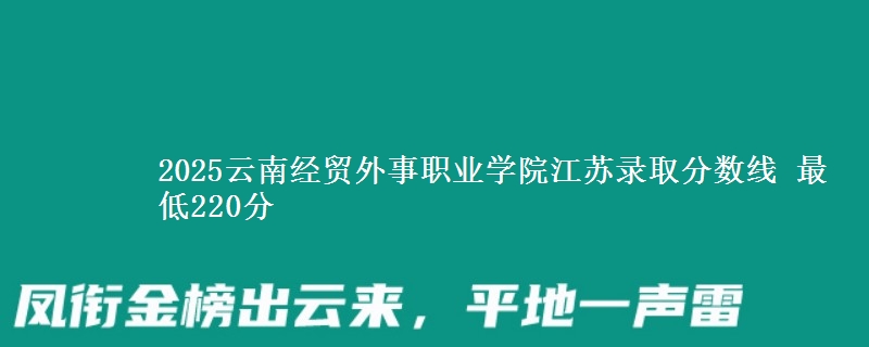 2025云南经贸外事职业学院江苏录取分数线 最低220分