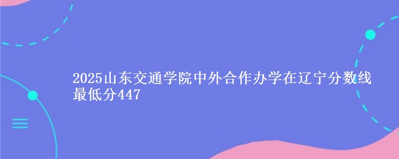 2025山东交通学院中外合作办学在辽宁分数线 最低分447