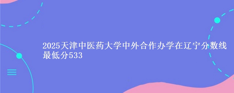 2025天津中医药大学中外合作办学在辽宁分数线 最低分533