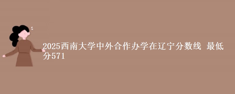 2025西南大学中外合作办学在辽宁分数线 最低分571