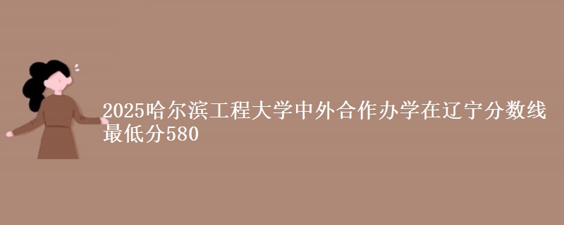 2025哈尔滨工程大学中外合作办学在辽宁分数线 最低分580